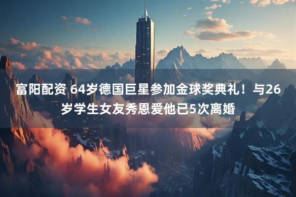 富阳配资 64岁德国巨星参加金球奖典礼！与26岁学生女友秀恩爱他已5次离婚