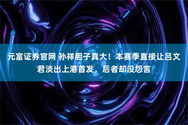 元富证券官网 孙祥胆子真大！本赛季直接让吕文君淡出上港首发，后者却没怨言