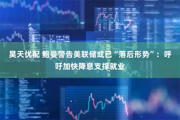 昊天优配 鲍曼警告美联储或已“落后形势”：呼吁加快降息支撑就业