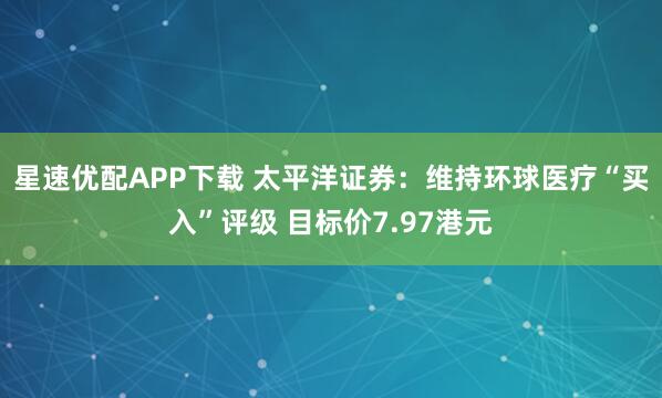 星速优配APP下载 太平洋证券：维持环球医疗“买入”评级 目标价7.97港元