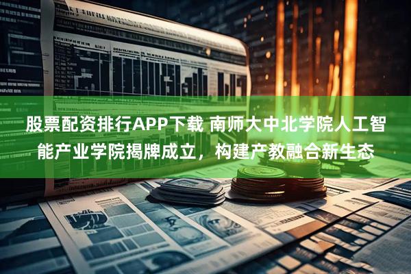 股票配资排行APP下载 南师大中北学院人工智能产业学院揭牌成立，构建产教融合新生态