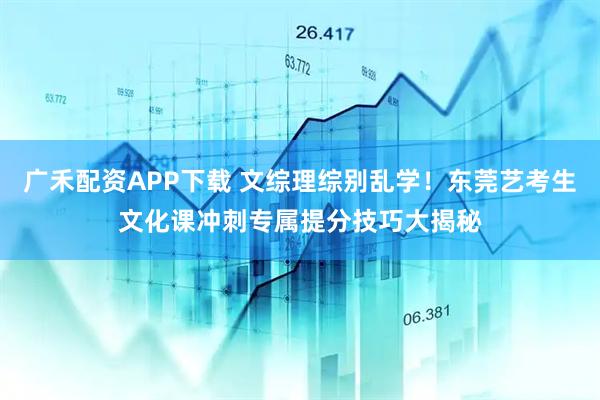 广禾配资APP下载 文综理综别乱学！东莞艺考生文化课冲刺专属提分技巧大揭秘