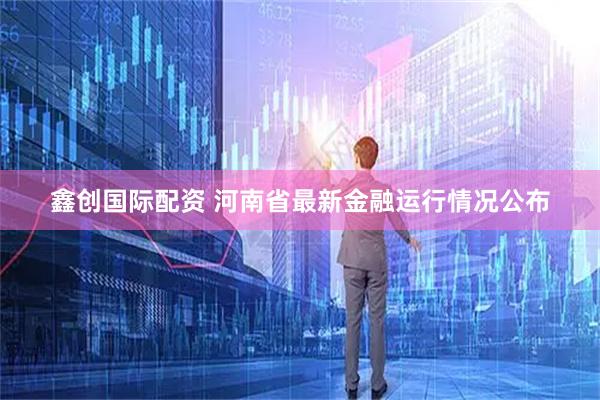 鑫创国际配资 河南省最新金融运行情况公布