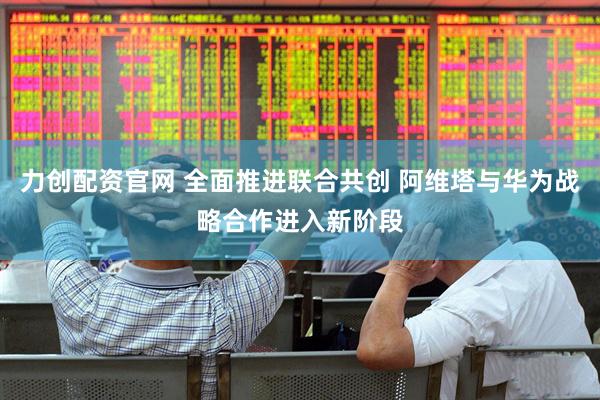 力创配资官网 全面推进联合共创 阿维塔与华为战略合作进入新阶段