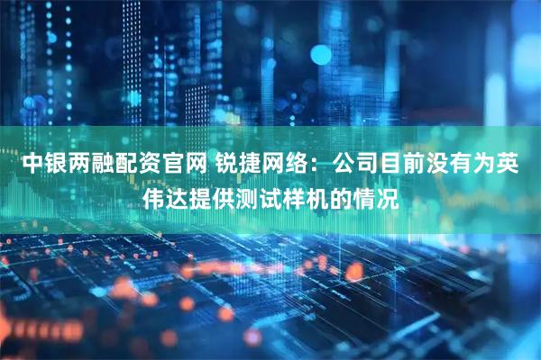 中银两融配资官网 锐捷网络：公司目前没有为英伟达提供测试样机的情况