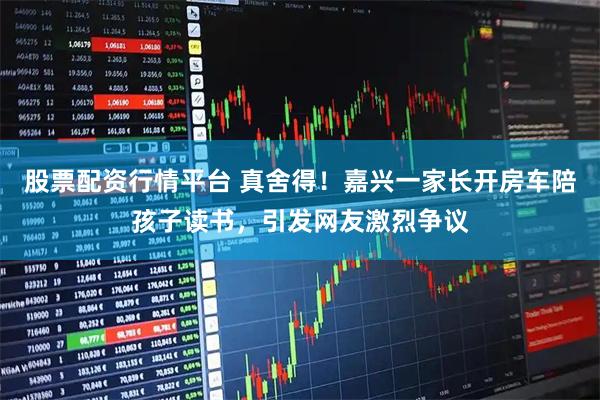 股票配资行情平台 真舍得！嘉兴一家长开房车陪孩子读书，引发网友激烈争议