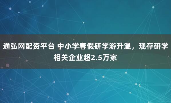 通弘网配资平台 中小学春假研学游升温，现存研学相关企业超2.5万家