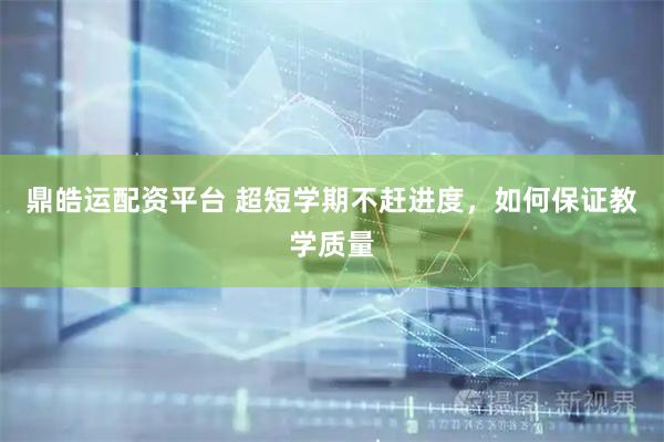鼎皓运配资平台 超短学期不赶进度，如何保证教学质量
