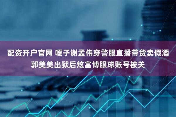 配资开户官网 嘎子谢孟伟穿警服直播带货卖假酒郭美美出狱后炫富博眼球账号被关
