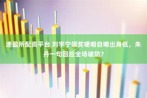 速盈所配资平台 刘宇宁领奖哽咽自嘲出身低，朱丹一句回应全场破防？