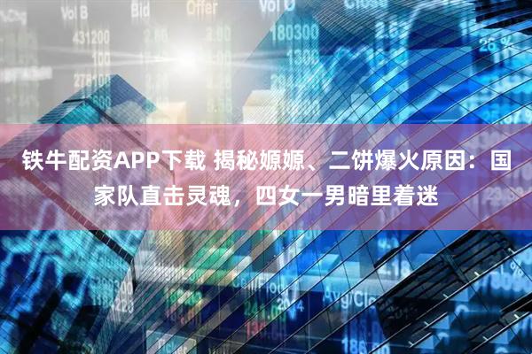 铁牛配资APP下载 揭秘嫄嫄、二饼爆火原因：国家队直击灵魂，四女一男暗里着迷