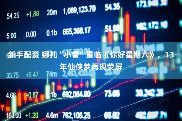 新手配资 娜扎“小雪”重临《你好星期六》，13年仙侠梦再现荧屏