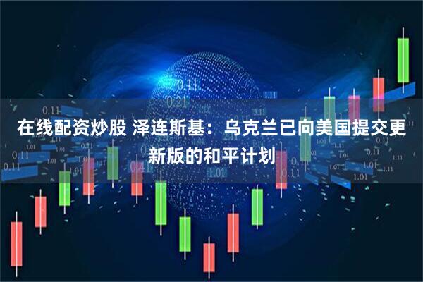 在线配资炒股 泽连斯基：乌克兰已向美国提交更新版的和平计划