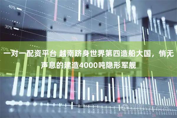 一对一配资平台 越南跻身世界第四造船大国，悄无声息的建造4000吨隐形军舰