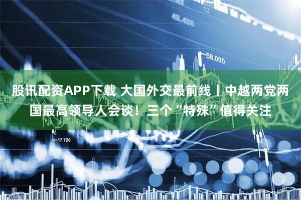 股讯配资APP下载 大国外交最前线丨中越两党两国最高领导人会谈！三个“特殊”值得关注