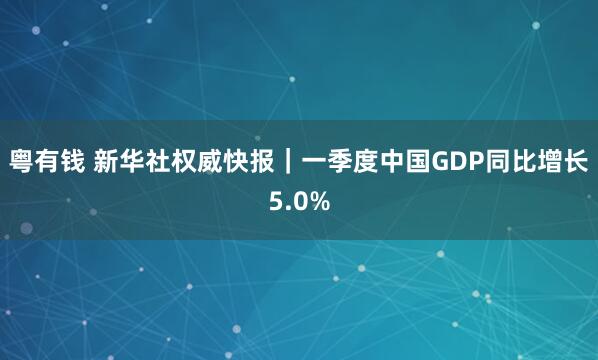 粤有钱 新华社权威快报｜一季度中国GDP同比增长5.0%
