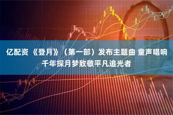亿配资 《登月》（第一部）发布主题曲 童声唱响千年探月梦致敬平凡追光者