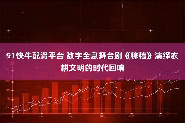 91快牛配资平台 数字全息舞台剧《稼穑》演绎农耕文明的时代回响