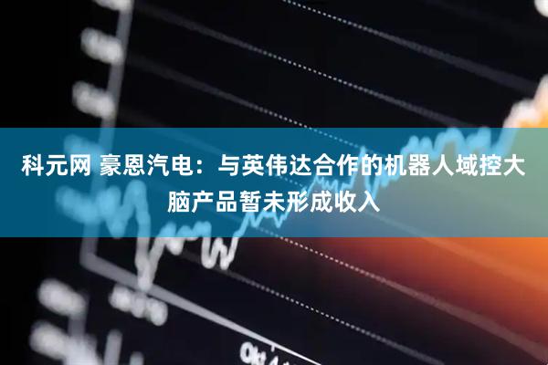 科元网 豪恩汽电：与英伟达合作的机器人域控大脑产品暂未形成收入