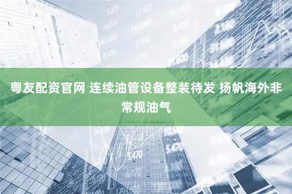 粤友配资官网 连续油管设备整装待发 扬帆海外非常规油气