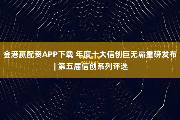 金港赢配资APP下载 年度十大信创巨无霸重磅发布 | 第五届信创系列评选