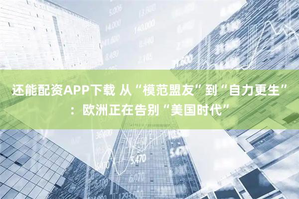 还能配资APP下载 从“模范盟友”到“自力更生”：欧洲正在告别“美国时代”