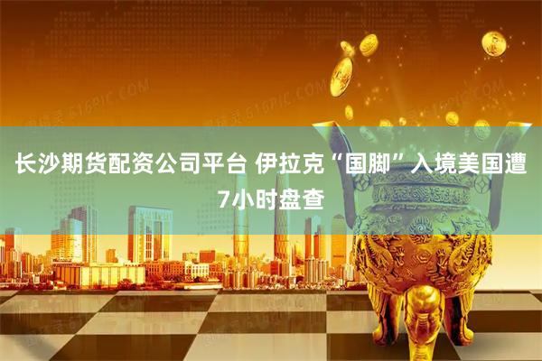 长沙期货配资公司平台 伊拉克“国脚”入境美国遭7小时盘查