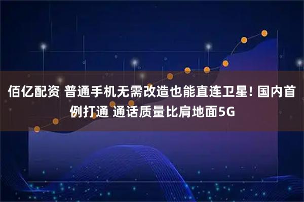 佰亿配资 普通手机无需改造也能直连卫星! 国内首例打通 通话质量比肩地面5G