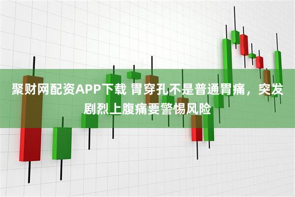 聚财网配资APP下载 胃穿孔不是普通胃痛，突发剧烈上腹痛要警惕风险