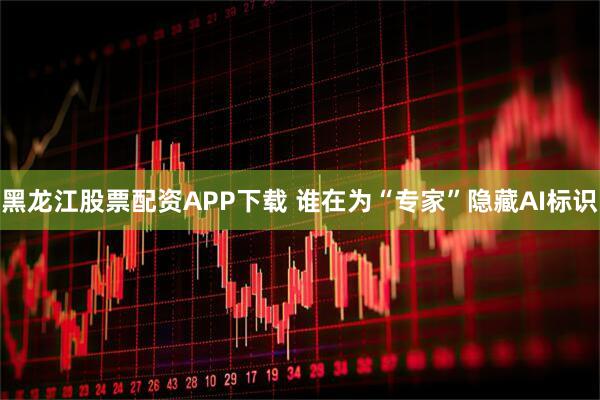 黑龙江股票配资APP下载 谁在为“专家”隐藏AI标识