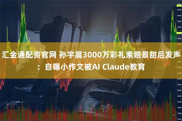 汇金通配资官网 孙宇晨3000万彩礼索赔景甜后发声：自曝小作文被AI Claude教育