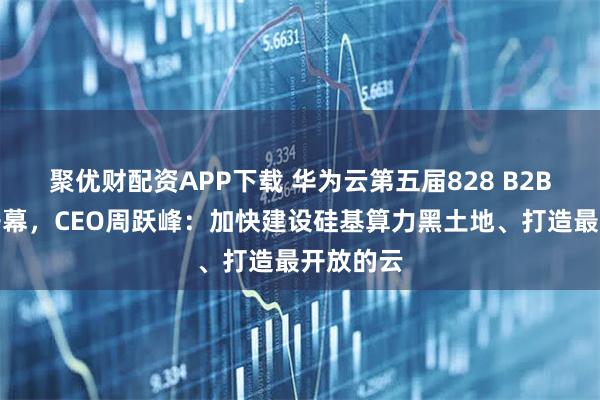 聚优财配资APP下载 华为云第五届828 B2B企业节开幕，CEO周跃峰：加快建设硅基算力黑土地、打造最开放的云