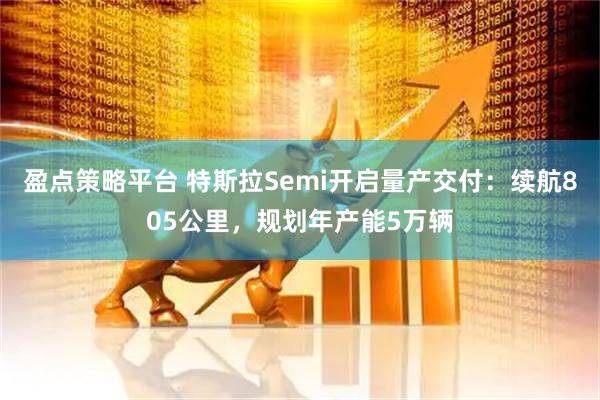 盈点策略平台 特斯拉Semi开启量产交付：续航805公里，规划年产能5万辆