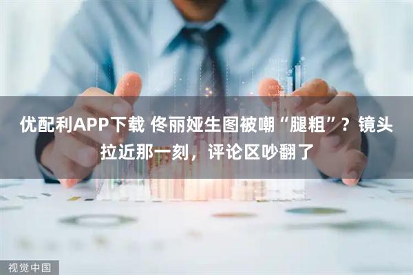 优配利APP下载 佟丽娅生图被嘲“腿粗”？镜头拉近那一刻，评论区吵翻了